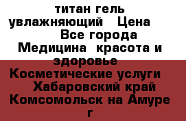 титан гель увлажняющий › Цена ­ 660 - Все города Медицина, красота и здоровье » Косметические услуги   . Хабаровский край,Комсомольск-на-Амуре г.